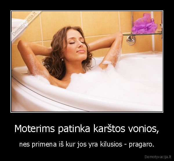 Moterims patinka karštos vonios, - nes primena iš kur jos yra kilusios - pragaro.. 